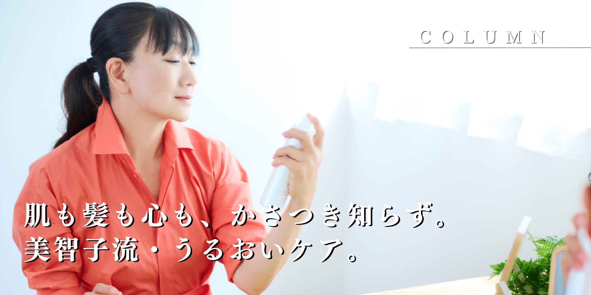 肌も髪も心も、かさつき知らず。美智子流・うるおいケア。